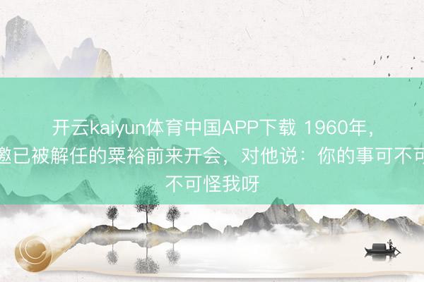 开云kaiyun体育中国APP下载 1960年，毛主席邀已被解任的粟裕前来开会，对他说：你的事可不可怪我呀