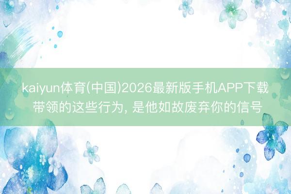 kaiyun体育(中国)2026最新版手机APP下载 带领的这些行为， 是他如故废弃你的信号