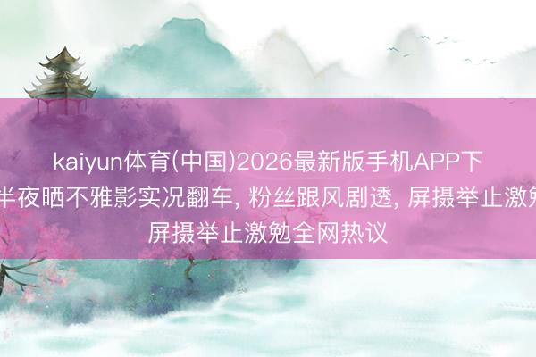 kaiyun体育(中国)2026最新版手机APP下载 卢昱晓半夜晒不雅影实况翻车， 粉丝跟风剧透， 屏摄举止激勉全网热议