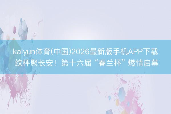 kaiyun体育(中国)2026最新版手机APP下载 纹枰聚长安！第十六届 “春兰杯” 燃情启幕