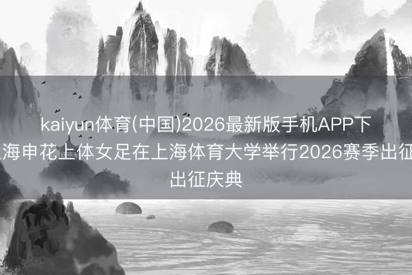 kaiyun体育(中国)2026最新版手机APP下载 上海申花上体女足在上海体育大学举行2026赛季出征庆典