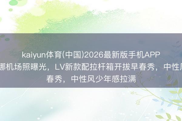 kaiyun体育(中国)2026最新版手机APP下载 欧阳娜娜机场照曝光，LV新款配拉杆箱开拔早春秀，中性风少年感拉满