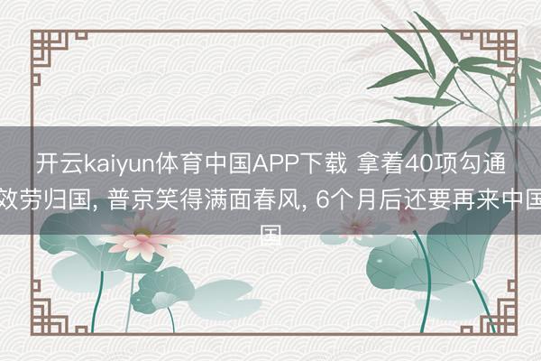 开云kaiyun体育中国APP下载 拿着40项勾通效劳归国， 普京笑得满面春风， 6个月后还要再来中国