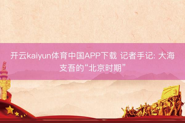 开云kaiyun体育中国APP下载 记者手记: 大海支吾的“北京时期”