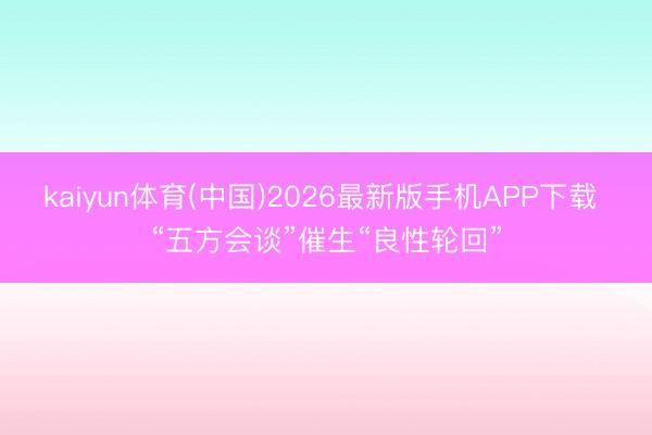 kaiyun体育(中国)2026最新版手机APP下载 “五方会谈”催生“良性轮回”