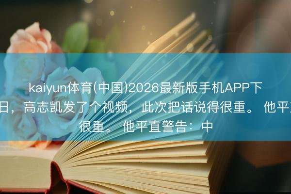 kaiyun体育(中国)2026最新版手机APP下载 6 月 1 日,高志凯发了个视频,此次把话说得很重。 他平直警告:中