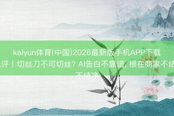 kaiyun体育(中国)2026最新版手机APP下载 锐评丨切丝刀不可切丝? AI告白不靠谱， 根在商家不结净
