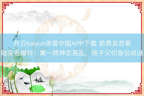 开云kaiyun体育中国APP下载 前男友苏易陆实名爆料！黄一鸣神志芜乱，孩子父切身份成谜