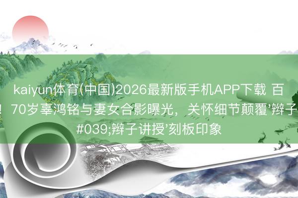 kaiyun体育(中国)2026最新版手机APP下载 百年误读终澄莹！70岁辜鸿铭与妻女合影曝光，关怀细节颠覆'辫子讲授'刻板印象