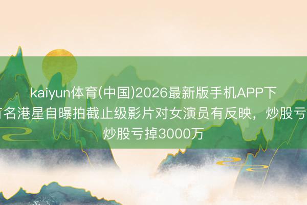 kaiyun体育(中国)2026最新版手机APP下载 77岁有名港星自曝拍截止级影片对女演员有反映，炒股亏掉3000万