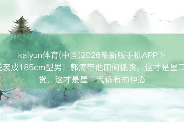 kaiyun体育(中国)2026最新版手机APP下载 19岁石头逆袭成185cm型男！郭涛带他田间搬货，这才是星二代该有的神态