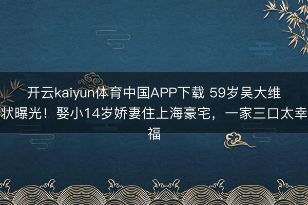 开云kaiyun体育中国APP下载 59岁吴大维现状曝光！娶小14岁娇妻住上海豪宅，一家三口太幸福