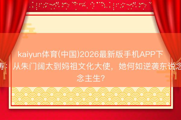 kaiyun体育(中国)2026最新版手机APP下载 刘涛:从朱门阔太到妈祖文化大使,她何如逆袭东说念主生?