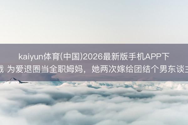 kaiyun体育(中国)2026最新版手机APP下载 为爱退圈当全职姆妈，她两次嫁给团结个男东谈主