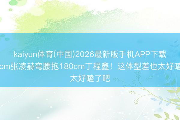 kaiyun体育(中国)2026最新版手机APP下载 190cm张凌赫弯腰抱180cm丁程鑫！这体型差也太好嗑了吧