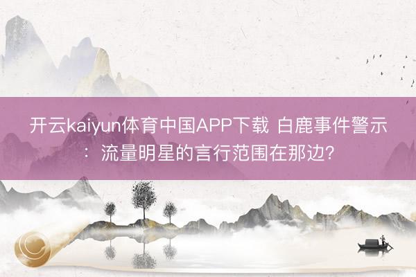 开云kaiyun体育中国APP下载 白鹿事件警示：流量明星的言行范围在那边？