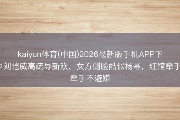 kaiyun体育(中国)2026最新版手机APP下载 52岁刘恺威高疏导新欢，女方侧脸酷似杨幂，红馆牵手不避嫌