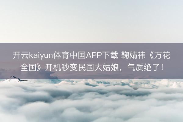 开云kaiyun体育中国APP下载 鞠婧祎《万花全国》开机秒变民国大姑娘，气质绝了！