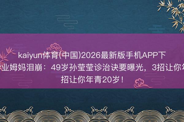 kaiyun体育(中国)2026最新版手机APP下载 女儿毕业姆妈泪崩:49岁孙莹莹诊治诀要曝光,3招让你年青20岁!