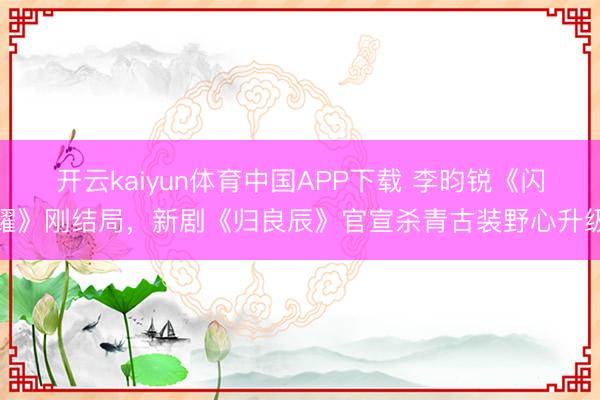 开云kaiyun体育中国APP下载 李昀锐《闪耀》刚结局，新剧《归良辰》官宣杀青古装野心升级