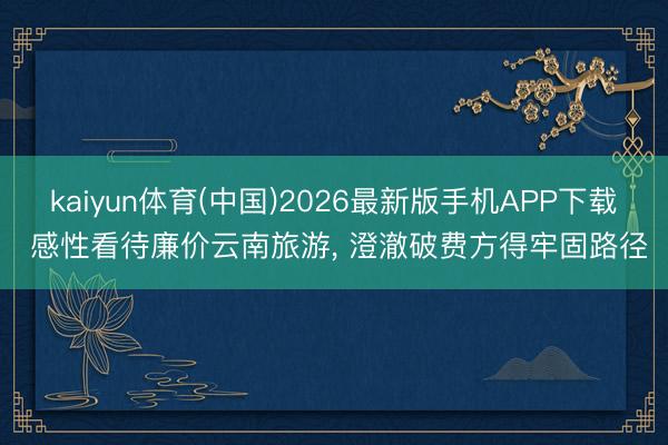 kaiyun体育(中国)2026最新版手机APP下载 感性看待廉价云南旅游， 澄澈破费方得牢固路径