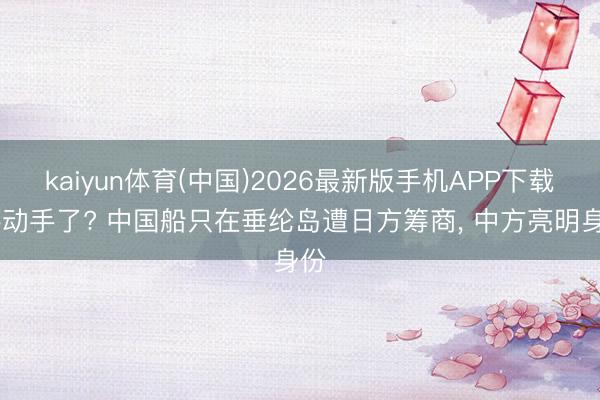 kaiyun体育(中国)2026最新版手机APP下载 要动手了? 中国船只在垂纶岛遭日方筹商， 中方亮明身份