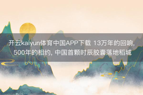 开云kaiyun体育中国APP下载 13万年的回响， 500年的相约， 中国首颗时辰胶囊落地稻城