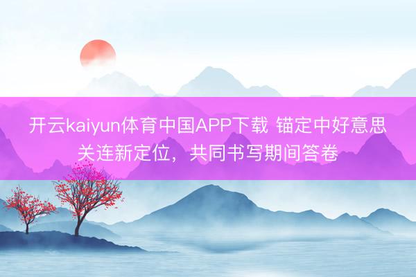 开云kaiyun体育中国APP下载 锚定中好意思关连新定位,共同书写期间答卷