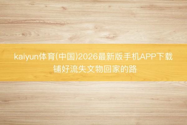 kaiyun体育(中国)2026最新版手机APP下载 铺好流失文物回家的路