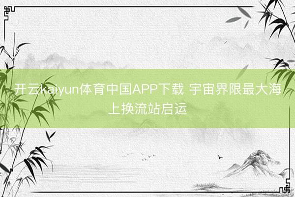 开云kaiyun体育中国APP下载 宇宙界限最大海上换流站启运