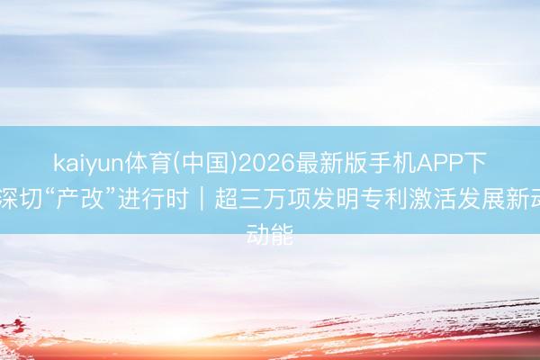 kaiyun体育(中国)2026最新版手机APP下载 深切“产改”进行时｜超三万项发明专利激活发展新动能