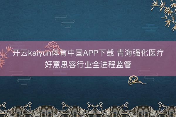 开云kaiyun体育中国APP下载 青海强化医疗好意思容行业全进程监管