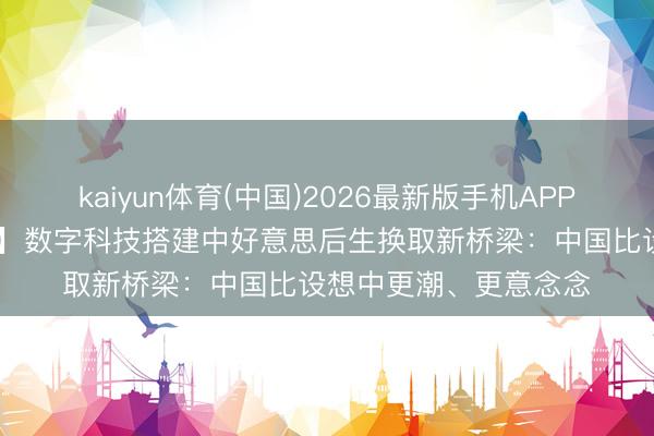 kaiyun体育(中国)2026最新版手机APP下载 【中国那些事儿】数字科技搭建中好意思后生换取新桥梁：中国比设想中更潮、更意念念