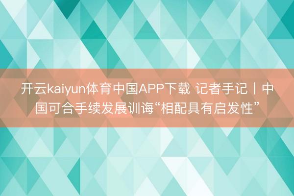 开云kaiyun体育中国APP下载 记者手记丨中国可合手续发展训诲“相配具有启发性”