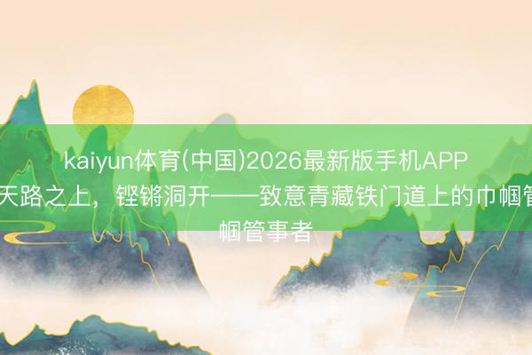 kaiyun体育(中国)2026最新版手机APP下载 天路之上,铿锵洞开——致意青藏铁门道上的巾帼管事者