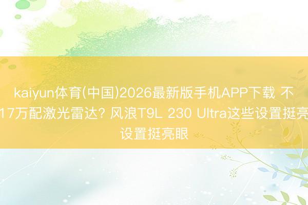 kaiyun体育(中国)2026最新版手机APP下载 不到17万配激光雷达? 风浪T9L 230 Ultra这些设置挺亮眼