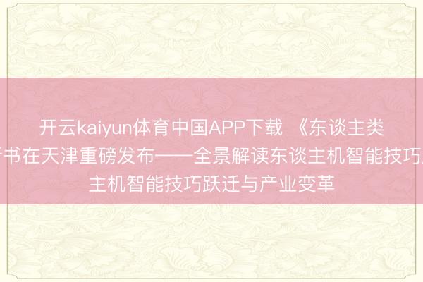 开云kaiyun体育中国APP下载 《东谈主类与机器共舞》新书在天津重磅发布——全景解读东谈主机智能技巧跃迁与产业变革