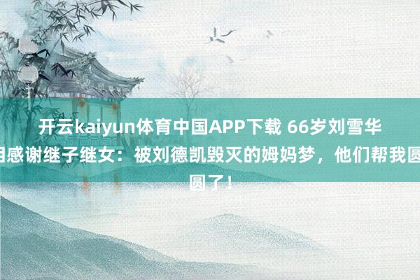 开云kaiyun体育中国APP下载 66岁刘雪华含泪感谢继子继女：被刘德凯毁灭的姆妈梦，他们帮我圆了！