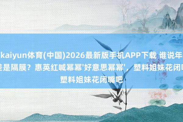 kaiyun体育(中国)2026最新版手机APP下载 谁说年齿差是隔膜？惠英红喊幂幂'好意思幂幂'，塑料姐妹花闭嘴吧