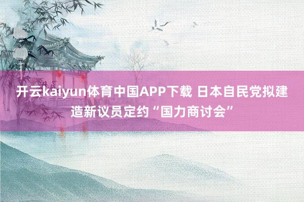 开云kaiyun体育中国APP下载 日本自民党拟建造新议员定约“国力商讨会”