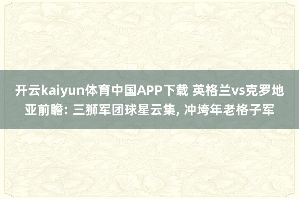 开云kaiyun体育中国APP下载 英格兰vs克罗地亚前瞻: 三狮军团球星云集， 冲垮年老格子军