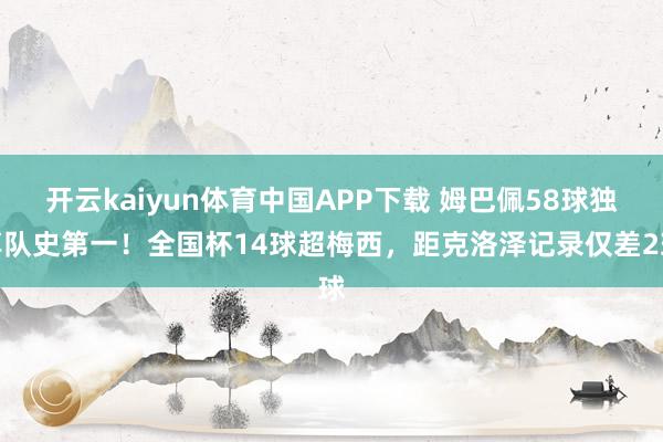 开云kaiyun体育中国APP下载 姆巴佩58球独享队史第一！全国杯14球超梅西，距克洛泽记录仅差2球