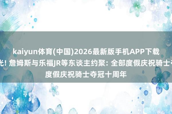 kaiyun体育(中国)2026最新版手机APP下载 大合影曝光! 詹姆斯与乐福JR等东谈主约聚: 全部度假庆祝骑士夺冠十周年