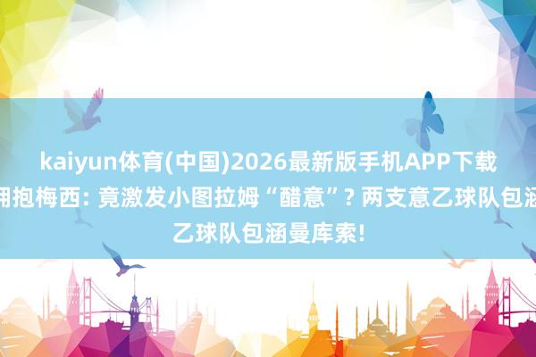 kaiyun体育(中国)2026最新版手机APP下载 劳塔罗拥抱梅西: 竟激发小图拉姆“醋意”? 两支意乙球队包涵曼库索!