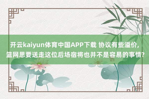 开云kaiyun体育中国APP下载 协议有些溢价, 篮网思要送走这位后场宿将也并不是容易的事情?