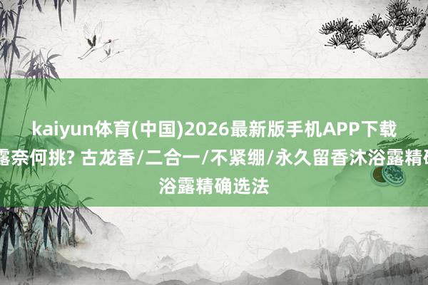 kaiyun体育(中国)2026最新版手机APP下载 沐浴露奈何挑? 古龙香/二合一/不紧绷/永久留香沐浴露精确选法