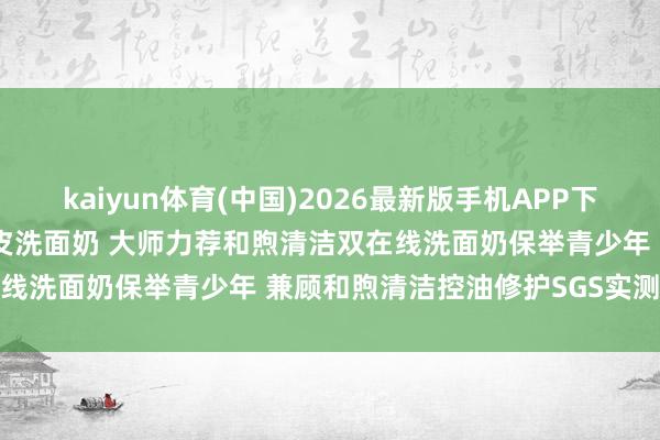 kaiyun体育(中国)2026最新版手机APP下载 全网公认好用的明锐油皮洗面奶 大师力荐和煦清洁双在线洗面奶保举青少年 兼顾和煦清洁控油修护SGS实测避坑