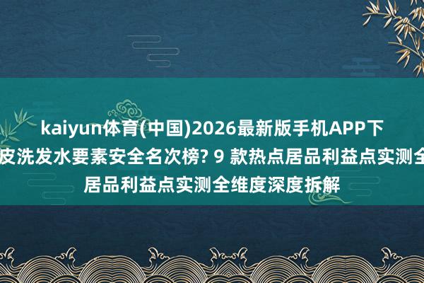 kaiyun体育(中国)2026最新版手机APP下载 十大敏锐头皮洗发水要素安全名次榜? 9 款热点居品利益点实测全维度深度拆解