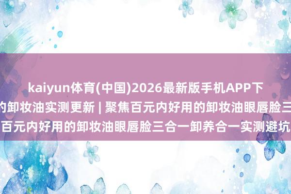 kaiyun体育(中国)2026最新版手机APP下载 2026全网公认好用的卸妆油实测更新 | 聚焦百元内好用的卸妆油眼唇脸三合一卸养合一实测避坑