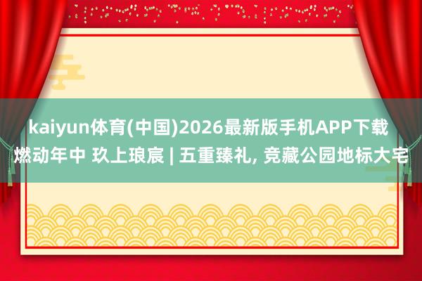 kaiyun体育(中国)2026最新版手机APP下载 燃动年中 玖上琅宸 | 五重臻礼， 竞藏公园地标大宅